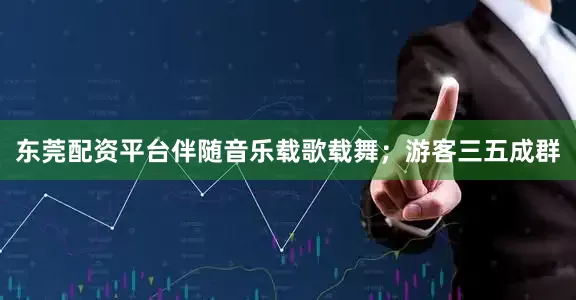 东莞配资平台伴随音乐载歌载舞；游客三五成群
