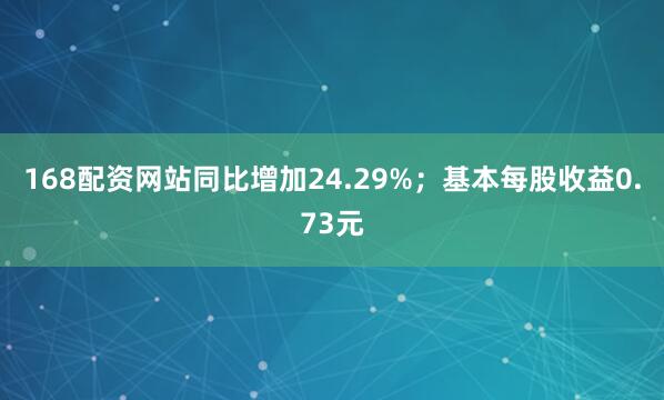 168配资网站同比增加24.29%；基本每股收益0.73元